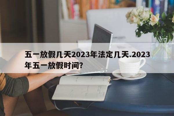 五一放假几天2023年法定几天.2023年五一放假时间?