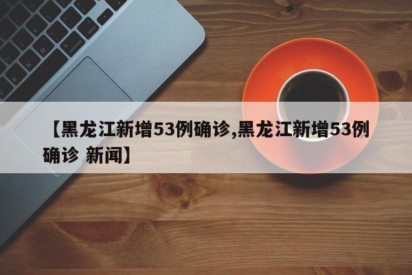 【黑龙江新增53例确诊,黑龙江新增53例确诊 新闻】