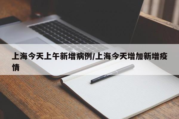 上海今天上午新增病例/上海今天增加新增疫情