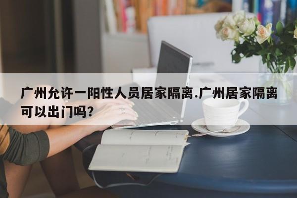 广州允许一阳性人员居家隔离.广州居家隔离可以出门吗?