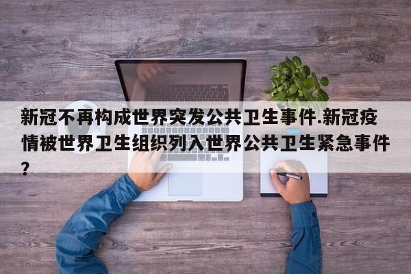 新冠不再构成世界突发公共卫生事件.新冠疫情被世界卫生组织列入世界公共卫生紧急事件?