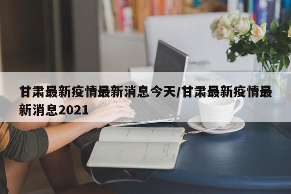 甘肃最新疫情最新消息今天/甘肃最新疫情最新消息2021