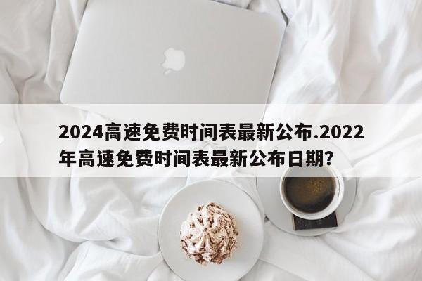 2024高速免费时间表最新公布.2022年高速免费时间表最新公布日期?