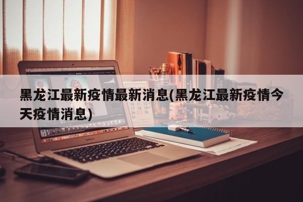 黑龙江最新疫情最新消息(黑龙江最新疫情今天疫情消息)