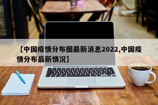 【中国疫情分布图最新消息2022,中国疫情分布最新情况】