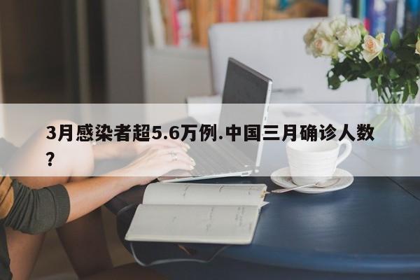 3月感染者超5.6万例.中国三月确诊人数?