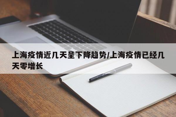上海疫情近几天呈下降趋势/上海疫情已经几天零增长