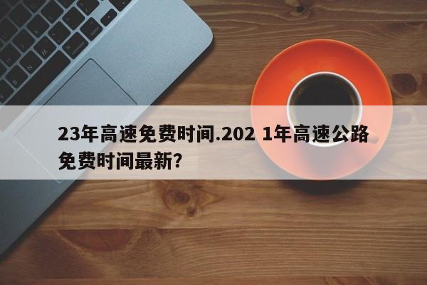 23年高速免费时间.202 1年高速公路免费时间最新?