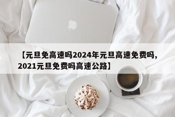 【元旦免高速吗2024年元旦高速免费吗,2021元旦免费吗高速公路】