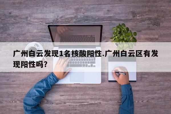广州白云发现1名核酸阳性.广州白云区有发现阳性吗?
