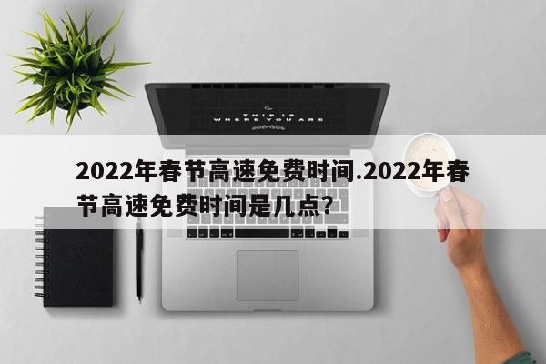 2022年春节高速免费时间.2022年春节高速免费时间是几点?